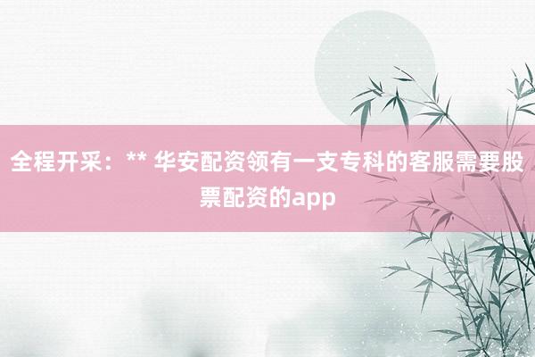 全程开采：** 华安配资领有一支专科的客服需要股票配资的app