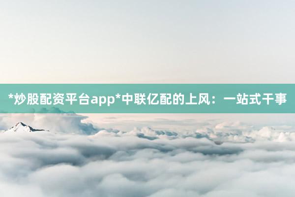 *炒股配资平台app*中联亿配的上风：一站式干事