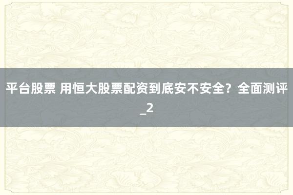 平台股票 用恒大股票配资到底安不安全？全面测评_2