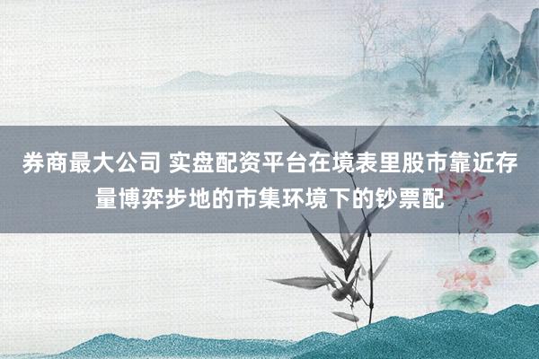 券商最大公司 实盘配资平台在境表里股市靠近存量博弈步地的市集环境下的钞票配
